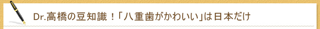 Dr.高橋の豆知識！　「八重歯がかわいい」は日本だけ